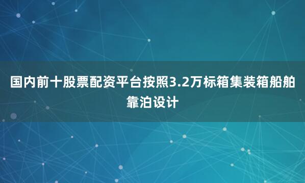 国内前十股票配资平台按照3.2万标箱集装箱船舶靠泊设计