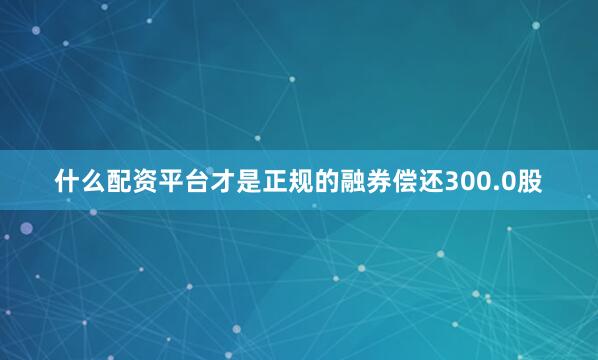 什么配资平台才是正规的融券偿还300.0股