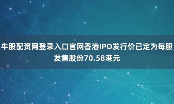 牛股配资网登录入口官网香港IPO发行价已定为每股发售股份70.58港元