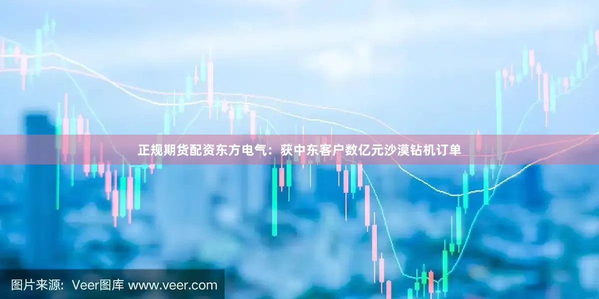 正规期货配资东方电气：获中东客户数亿元沙漠钻机订单