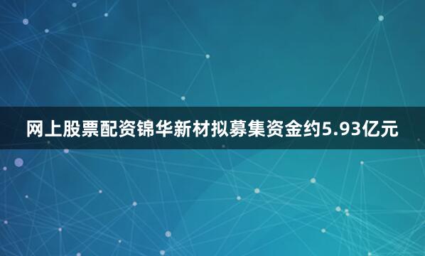 网上股票配资锦华新材拟募集资金约5.93亿元