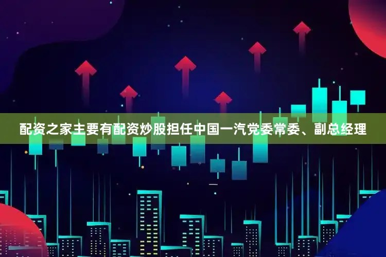 配资之家主要有配资炒股担任中国一汽党委常委、副总经理