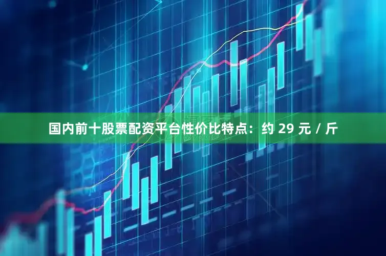 国内前十股票配资平台性价比特点：约 29 元 / 斤